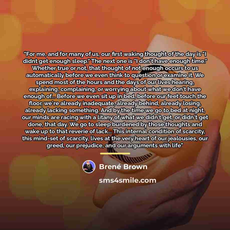 “For me, and for many of us, our first waking thought of the day is "I didnt get enough sleep." The next one is "I don't have enough time." Whether true or not, that thought of not enough occurs to us automatically before we even think to question or examine it. We spend most of the hours and the…” quote by Brené Brown