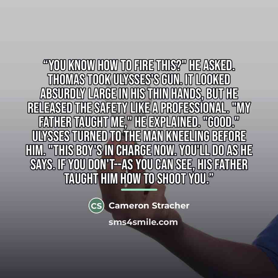“You know how to fire this?" he asked. Thomas took Ulysses's gun. It looked absurdly large in his thin hands, but he released the safety like a professional. "My father taught me," he explained. "Good." Ulysses turned to the man kneeling before him. "This boy's in charge now. You'll do as he says…” quote by Cameron Stracher