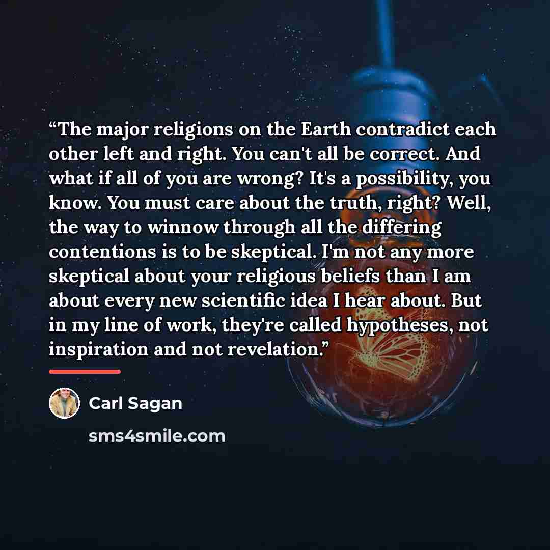 “The major religions on the Earth contradict each other left and right. You can't all be correct. And what if all of you are wrong? It's a possibility, you know. You must care about the truth, right? Well, the way to winnow through all the differing contentions is to be skeptical. I'm not any more…” quote by Carl Sagan