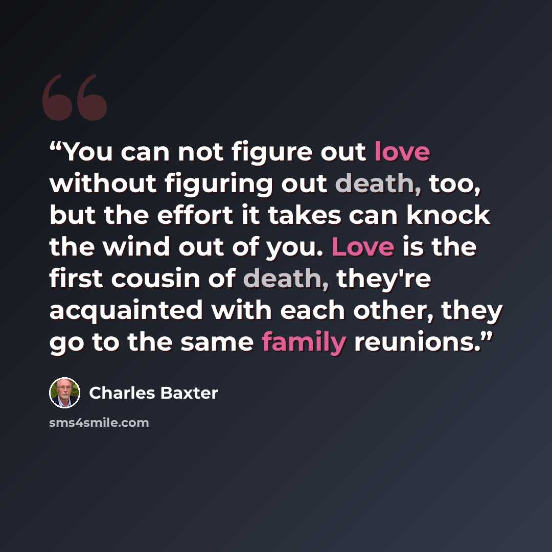 “You can not figure out love without figuring out death, too, but the effort it takes can knock the wind out of you. Love is the first cousin of death, they're acquainted with each other, they go to the same family reunions.” quote by Charles Baxter