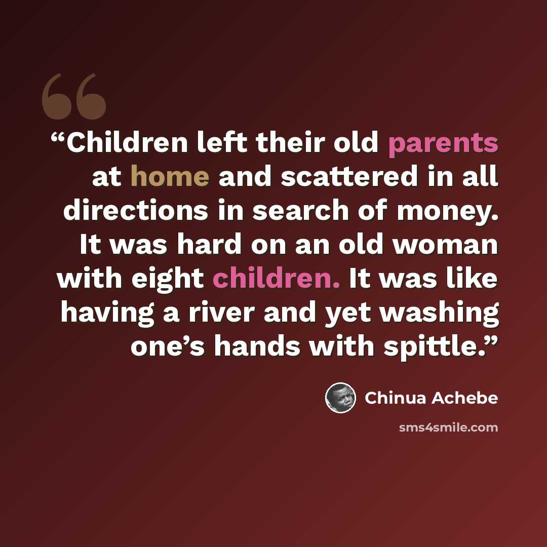 “Children left their old parents at home and scattered in all directions in search of money. It was hard on an old woman with eight children. It was like having a river and yet washing one’s hands with spittle.” quote by Chinua Achebe