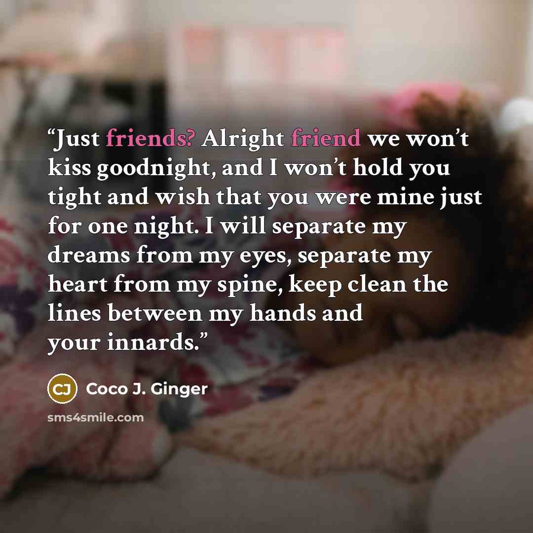 “Just friends? Alright friend we won’t kiss goodnight, and I won’t hold you tight and wish that you were mine just for one night. I will separate my dreams from my eyes, separate my heart from my spine, keep clean the lines between my hands and your innards.” quote by Coco J. Ginger