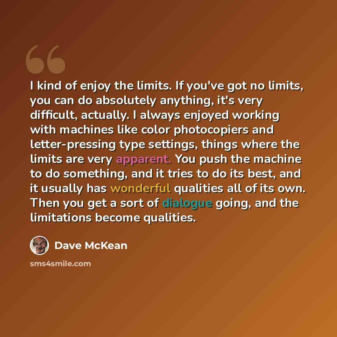 “I kind of enjoy the limits. If you've got no limits, you can do absolutely anything, it's very difficult, actually. I always enjoyed working with machines like color photocopiers and letter-pressing type settings, things where the limits are very apparent. You push the machine to do something, and…” quote by Dave McKean