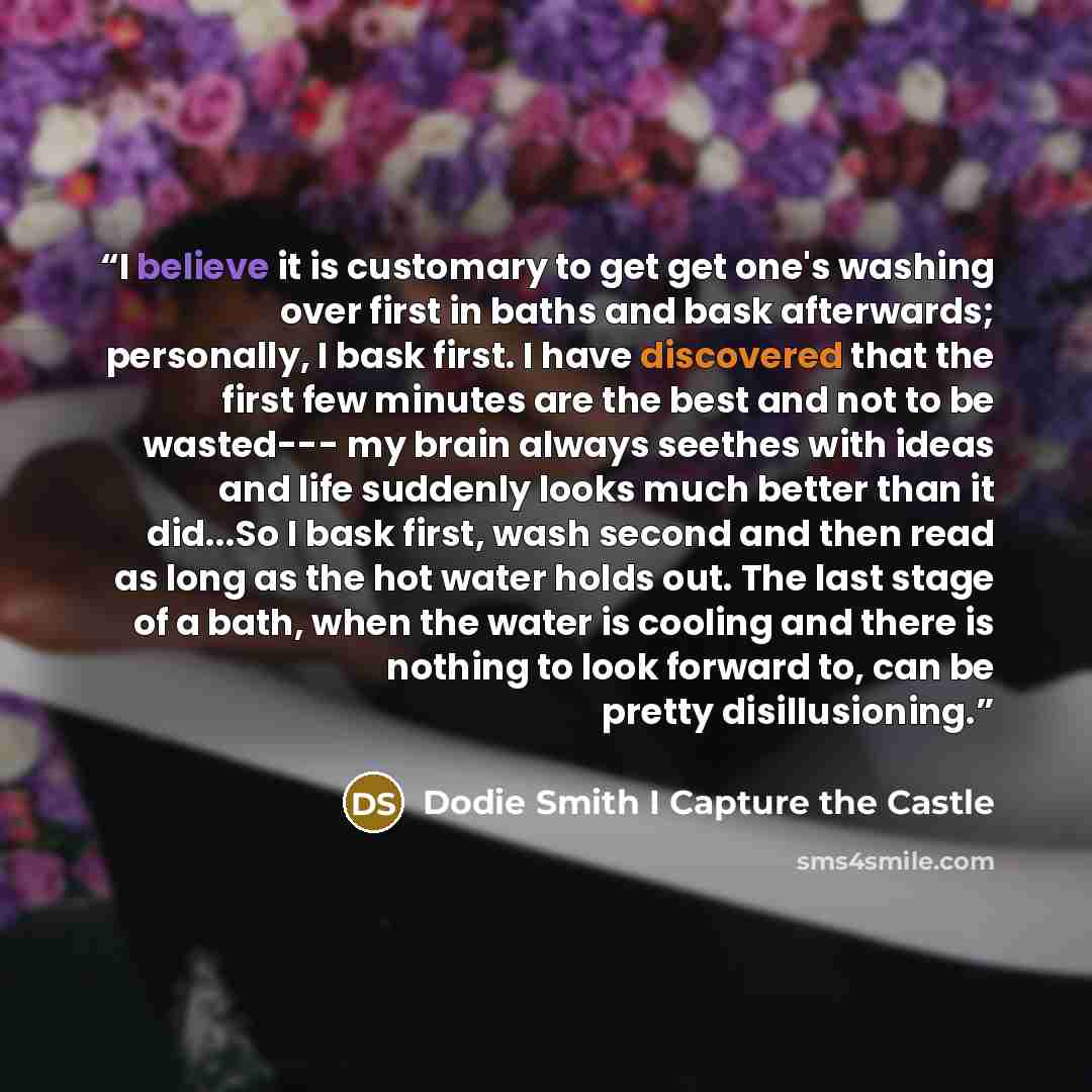 “I believe it is customary to get get one's washing over first in baths and bask afterwards; personally, I bask first. I have discovered that the first few minutes are the best and not to be wasted--- my brain always seethes with ideas and life suddenly looks much better than it did...So I bask…” quote by Dodie Smith I Capture the Castle