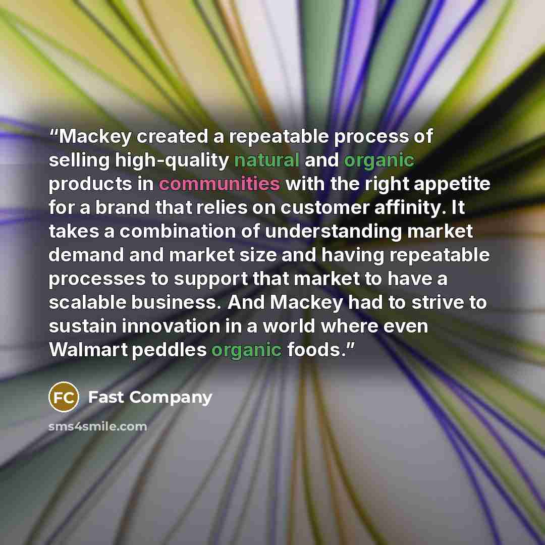 “Mackey created a repeatable process of selling high-quality natural and organic products in communities with the right appetite for a brand that relies on customer affinity. It takes a combination of understanding market demand and market size and having repeatable processes to support that market…” quote by Fast Company