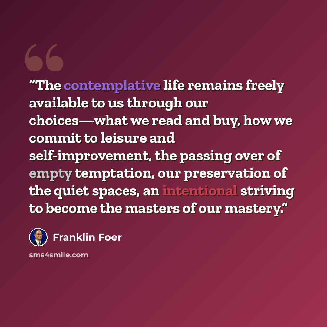 “The contemplative life remains freely available to us through our choices—what we read and buy, how we commit to leisure and self-improvement, the passing over of empty temptation, our preservation of the quiet spaces, an intentional striving to become the masters of our mastery.” quote by Franklin Foer