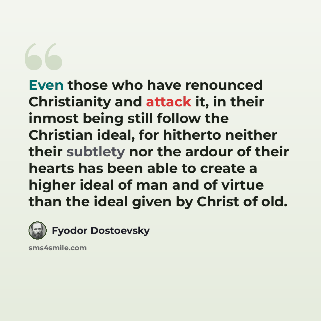 “Even those who have renounced Christianity and attack it, in their inmost being still follow the Christian ideal, for hitherto neither their subtlety nor the ardour of their hearts has been able to create a higher ideal of man and of virtue than the ideal given by Christ of old.” quote by Fyodor Dostoevsky