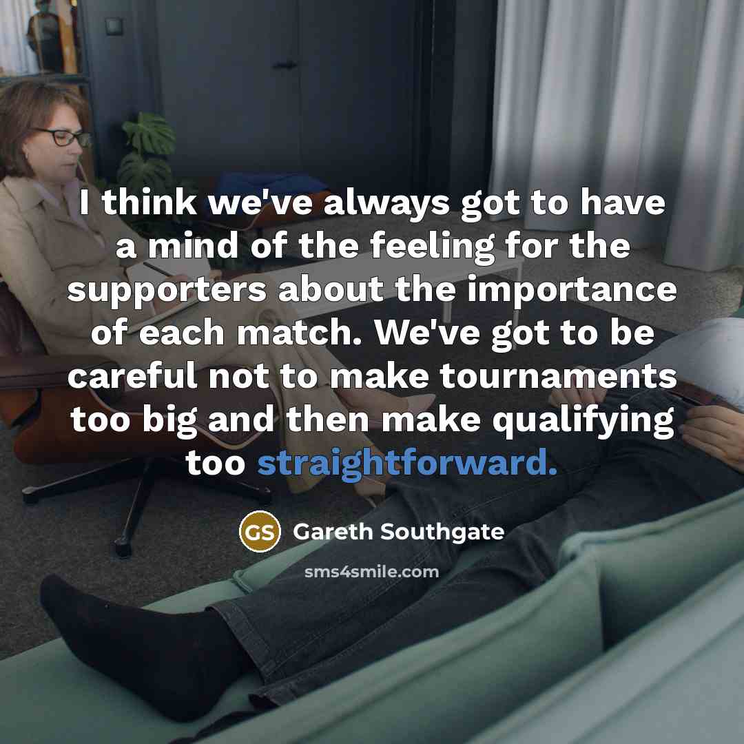 “I think we've always got to have a mind of the feeling for the supporters about the importance of each match. We've got to be careful not to make tournaments too big and then make qualifying too straightforward.” quote by Gareth Southgate
