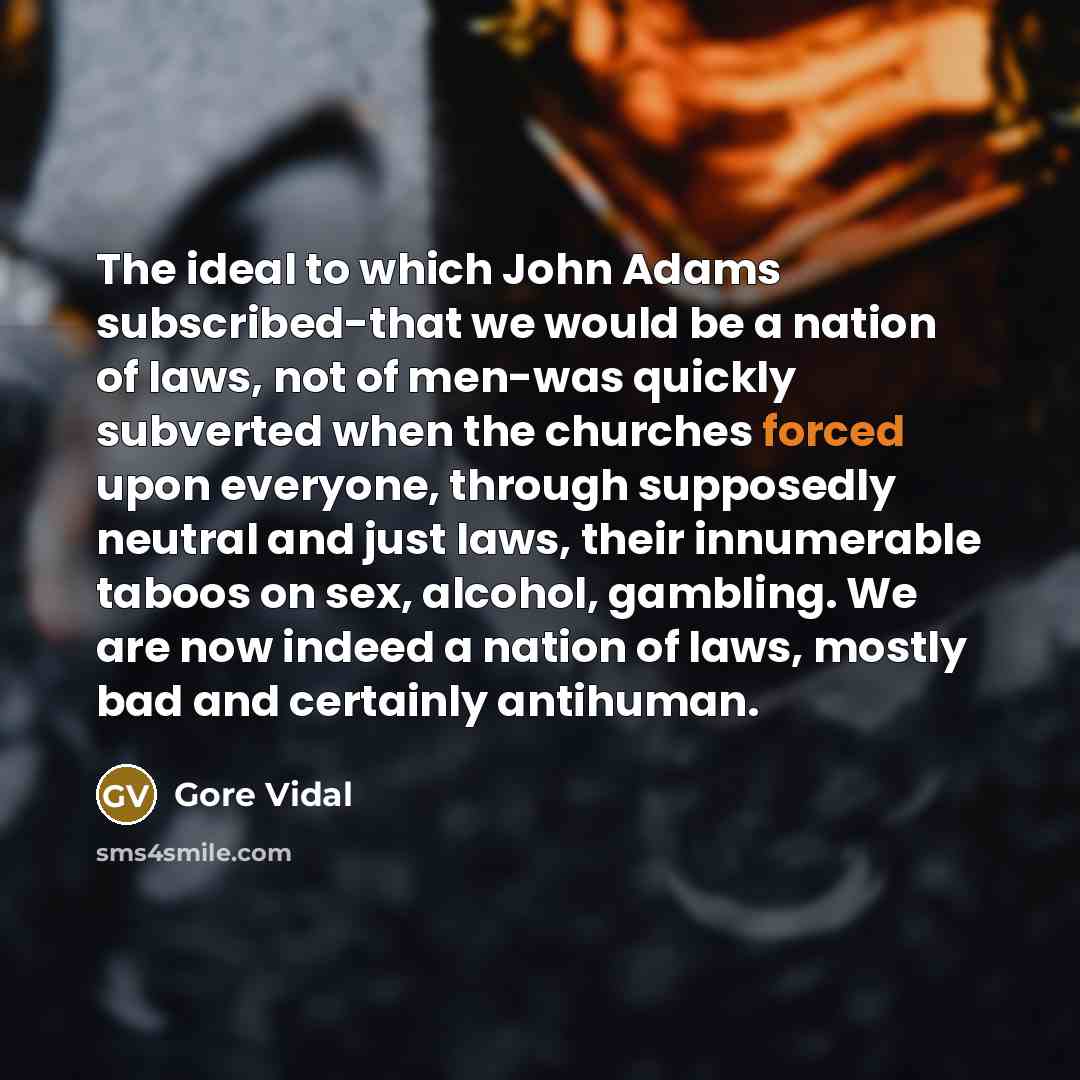 “The ideal to which John Adams subscribed-that we would be a nation of laws, not of men-was quickly subverted when the churches forced upon everyone, through supposedly neutral and just laws, their innumerable taboos on sex, alcohol, gambling. We are now indeed a nation of laws, mostly bad and…” quote by Gore Vidal