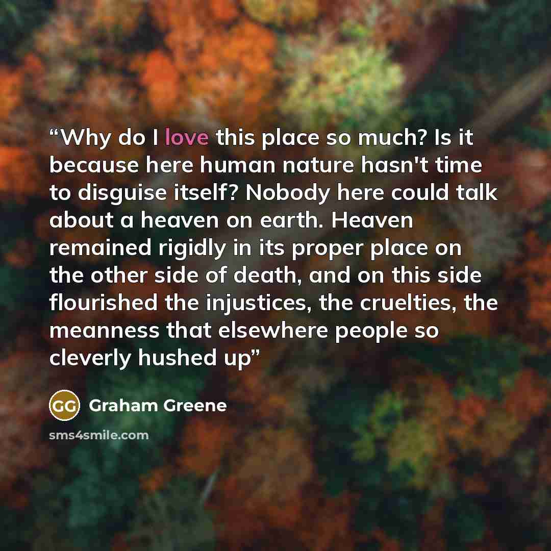 “Why do I love this place so much? Is it because here human nature hasn't time to disguise itself? Nobody here could talk about a heaven on earth. Heaven remained rigidly in its proper place on the other side of death, and on this side flourished the injustices, the cruelties, the meanness that…” quote by Graham Greene