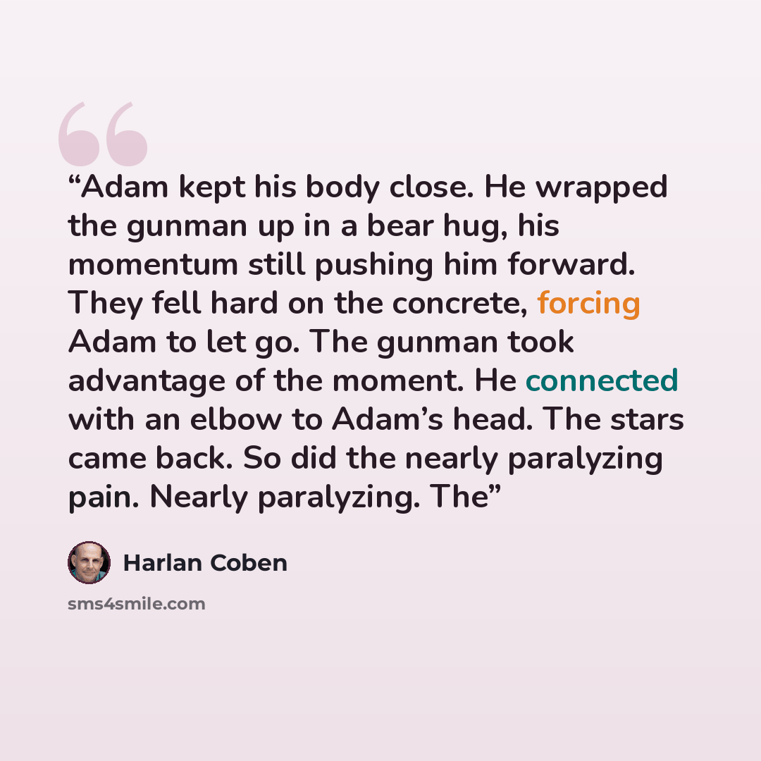 “Adam kept his body close. He wrapped the gunman up in a bear hug, his momentum still pushing him forward. They fell hard on the concrete, forcing Adam to let go. The gunman took advantage of the moment. He connected with an elbow to Adam’s head. The stars came back. So did the nearly paralyzing…” quote by Harlan Coben