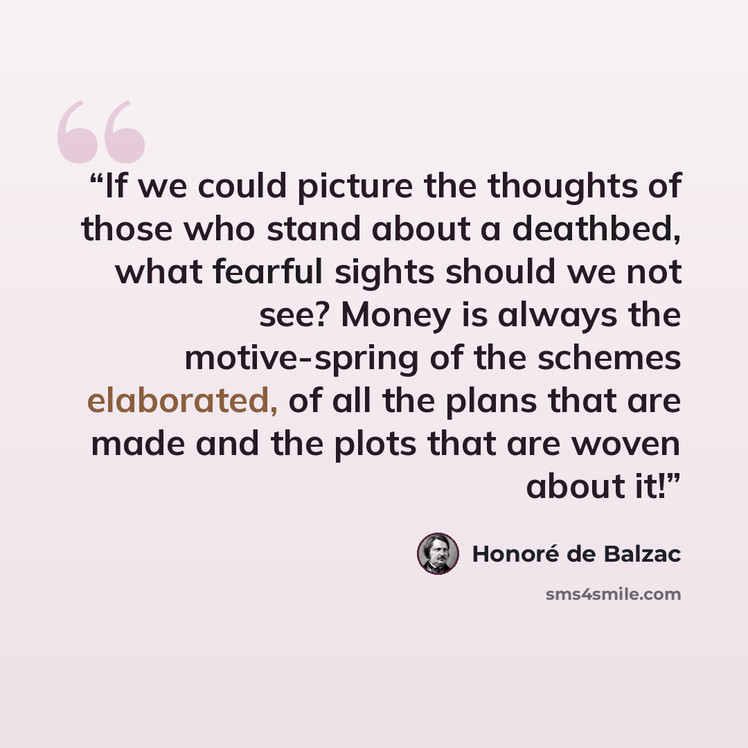“If we could picture the thoughts of those who stand about a deathbed, what fearful sights should we not see? Money is always the motive-spring of the schemes elaborated, of all the plans that are made and the plots that are woven about it!” quote by Honoré de Balzac