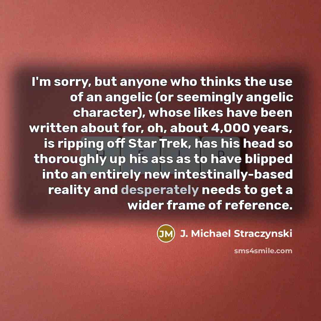 “I'm sorry, but anyone who thinks the use of an angelic (or seemingly angelic character), whose likes have been written about for, oh, about 4,000 years, is ripping off Star Trek, has his head so thoroughly up his ass as to have blipped into an entirely new intestinally-based reality and…” quote by J. Michael Straczynski