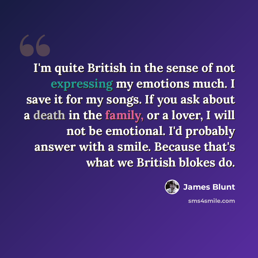 “I'm quite British in the sense of not expressing my emotions much. I save it for my songs. If you ask about a death in the family, or a lover, I will not be emotional. I'd probably answer with a smile. Because that's what we British blokes do.” quote by James Blunt