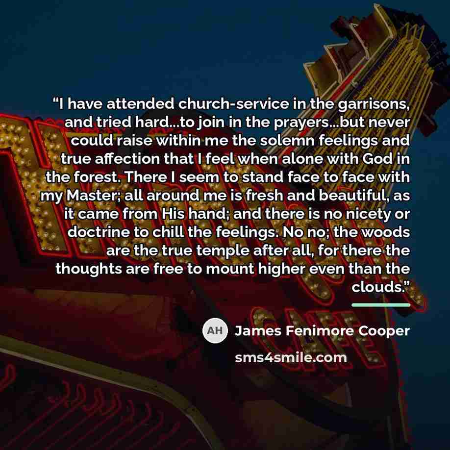 “I have attended church-service in the garrisons, and tried hard...to join in the prayers...but never could raise within me the solemn feelings and true affection that I feel when alone with God in the forest. There I seem to stand face to face with my Master; all around me is fresh and beautiful…” quote by James Fenimore Cooper