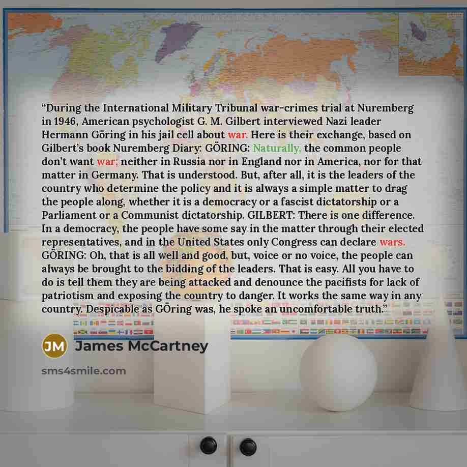 “During the International Military Tribunal war-crimes trial at Nuremberg in 1946, American psychologist G. M. Gilbert interviewed Nazi leader Hermann Göring in his jail cell about war. Here is their exchange, based on Gilbert’s book Nuremberg Diary: GÖRING: Naturally, the common people don’t want…” quote by James McCartney