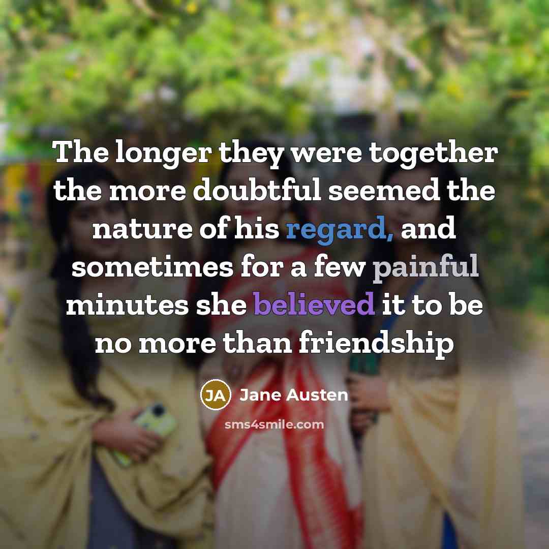 “The longer they were together the more doubtful seemed the nature of his regard, and sometimes for a few painful minutes she believed it to be no more than friendship” quote by Jane Austen