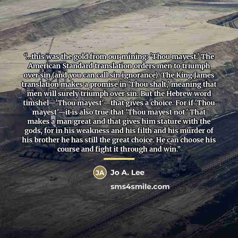 “…this was the gold from our mining: 'Thou mayest.' The American Standard translation orders men to triumph over sin (and you can call sin ignorance). The King James translation makes a promise in 'Thou shalt,' meaning that men will surely triumph over sin. But the Hebrew word timshel—'Thou…” quote by Jo A. Lee