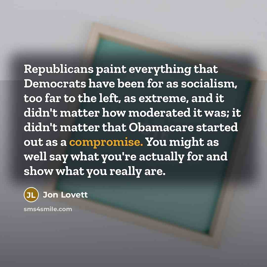 “Republicans paint everything that Democrats have been for as socialism, too far to the left, as extreme, and it didn't matter how moderated it was; it didn't matter that Obamacare started out as a compromise. You might as well say what you're actually for and show what you really are.” quote by Jon Lovett