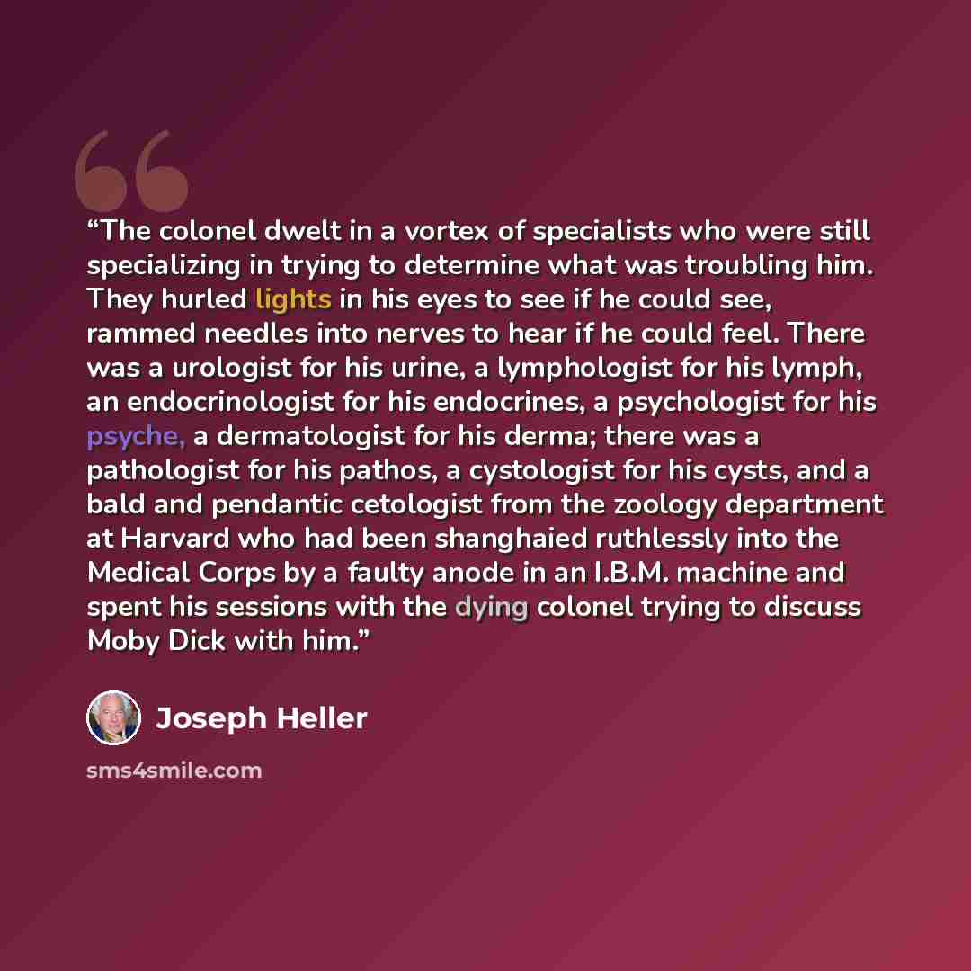 “The colonel dwelt in a vortex of specialists who were still specializing in trying to determine what was troubling him. They hurled lights in his eyes to see if he could see, rammed needles into nerves to hear if he could feel. There was a urologist for his urine, a lymphologist for his lymph, an…” quote by Joseph Heller