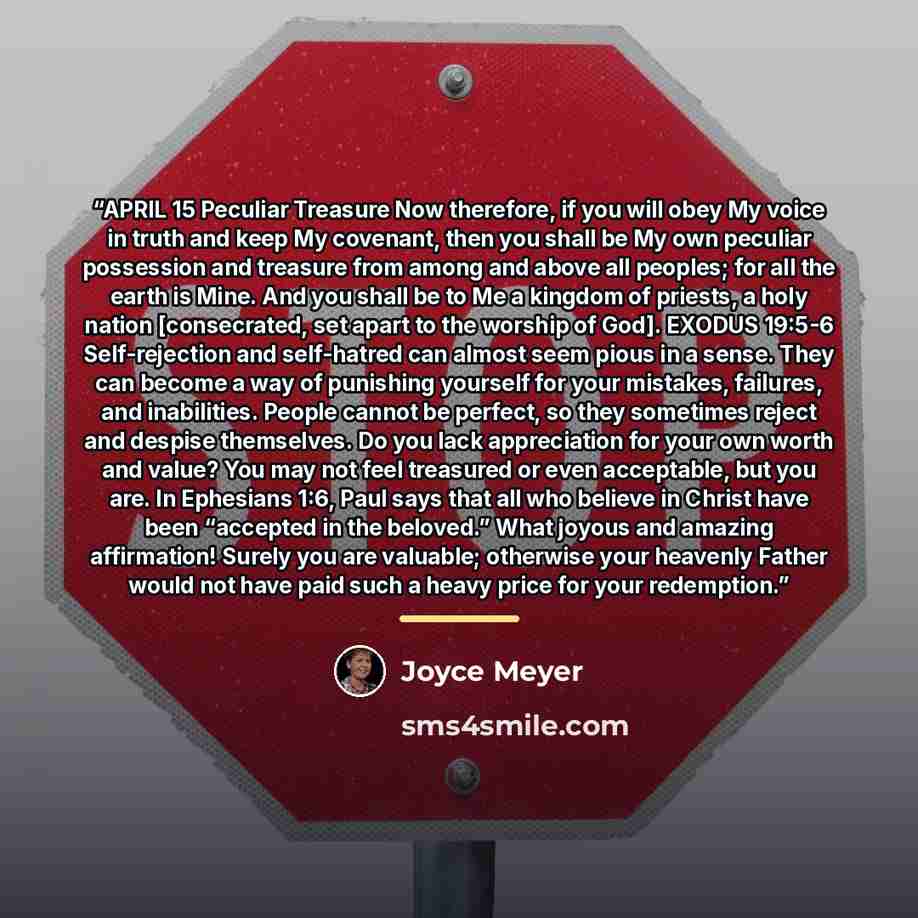 “APRIL 15 Peculiar Treasure Now therefore, if you will obey My voice in truth and keep My covenant, then you shall be My own peculiar possession and treasure from among and above all peoples; for all the earth is Mine. And you shall be to Me a kingdom of priests, a holy nation [consecrated, set…” quote by Joyce Meyer