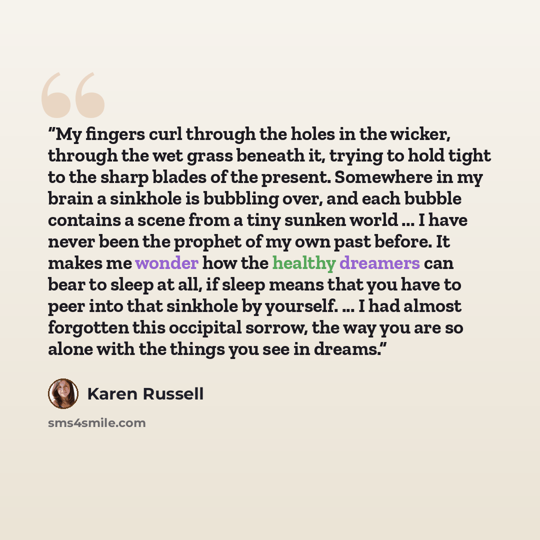 “My fingers curl through the holes in the wicker, through the wet grass beneath it, trying to hold tight to the sharp blades of the present. Somewhere in my brain a sinkhole is bubbling over, and each bubble contains a scene from a tiny sunken world ... I have never been the prophet of my own past…” quote by Karen Russell