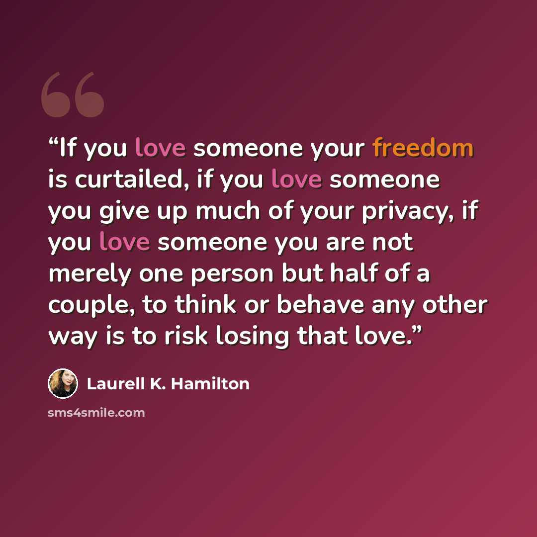 “If you love someone your freedom is curtailed, if you love someone you give up much of your privacy, if you love someone you are not merely one person but half of a couple, to think or behave any other way is to risk losing that love.” quote by Laurell K. Hamilton