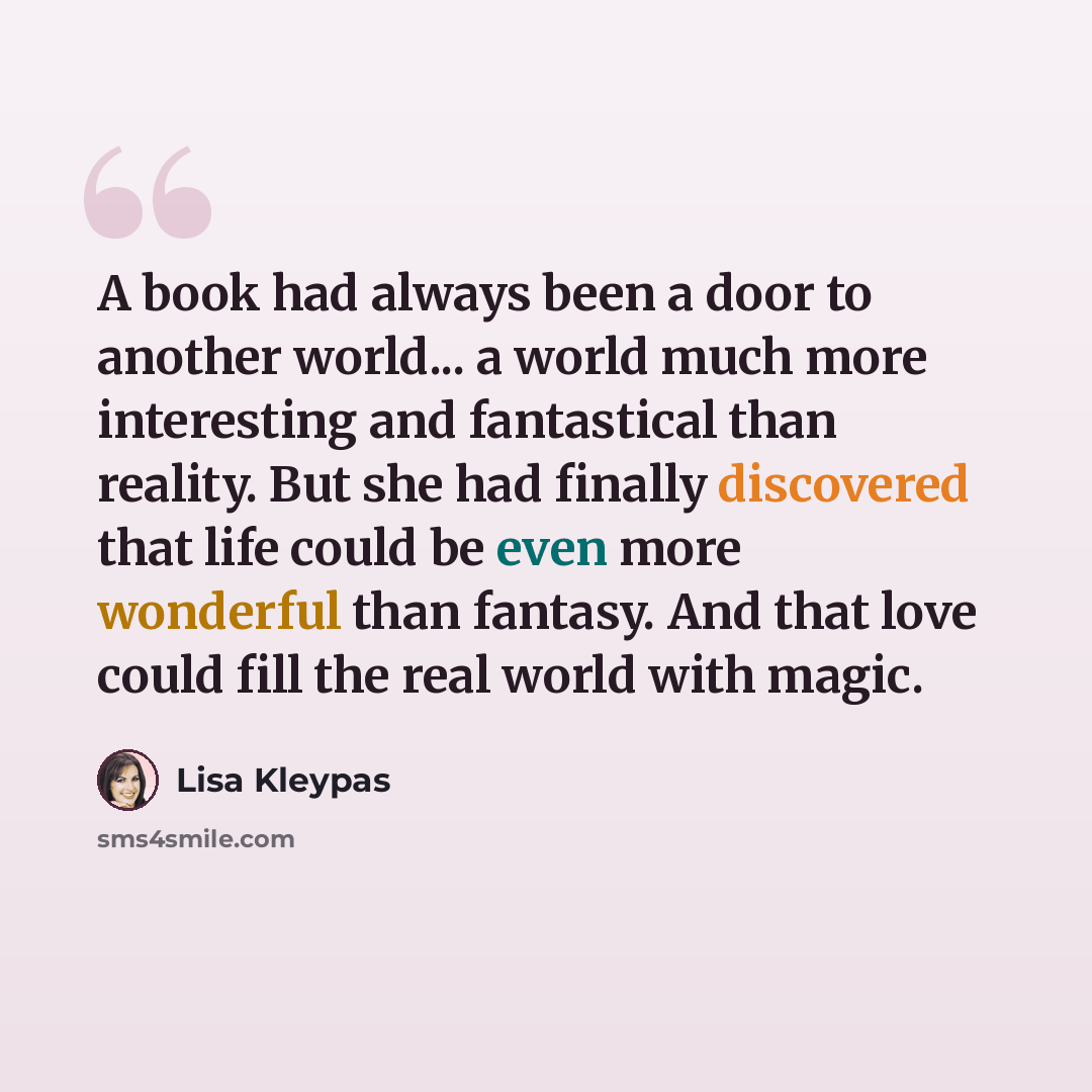 “A book had always been a door to another world... a world much more interesting and fantastical than reality. But she had finally discovered that life could be even more wonderful than fantasy. And that love could fill the real world with magic.” quote by Lisa Kleypas