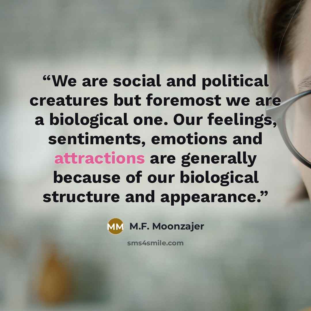 “We are social and political creatures but foremost we are a biological one. Our feelings, sentiments, emotions and attractions are generally because of our biological structure and appearance.” quote by M.F. Moonzajer