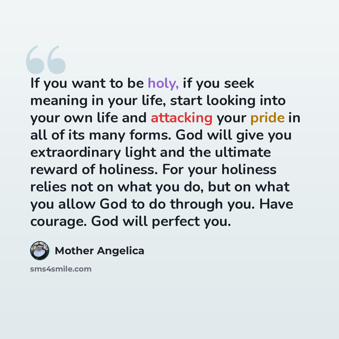 “If you want to be holy, if you seek meaning in your life, start looking into your own life and attacking your pride in all of its many forms. God will give you extraordinary light and the ultimate reward of holiness. For your holiness relies not on what you do, but on what you allow God to do…” quote by Mother Angelica