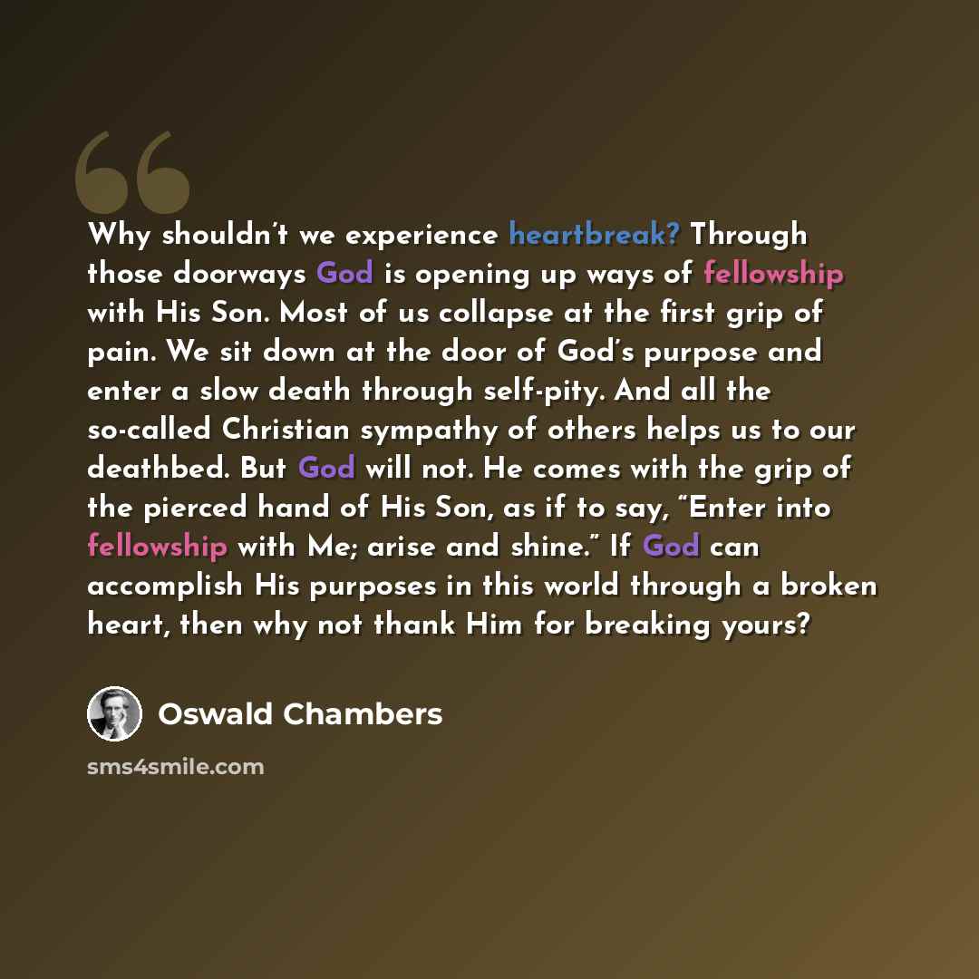 “Why shouldn’t we experience heartbreak? Through those doorways God is opening up ways of fellowship with His Son. Most of us collapse at the first grip of pain. We sit down at the door of God’s purpose and enter a slow death through self-pity. And all the so-called Christian sympathy of others…” quote by Oswald Chambers