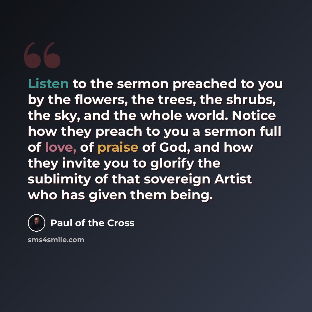 “Listen to the sermon preached to you by the flowers, the trees, the shrubs, the sky, and the whole world. Notice how they preach to you a sermon full of love, of praise of God, and how they invite you to glorify the sublimity of that sovereign Artist who has given them being.” quote by Paul of the Cross