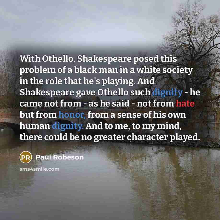 “With Othello, Shakespeare posed this problem of a black man in a white society in the role that he's playing. And Shakespeare gave Othello such dignity - he came not from - as he said - not from hate but from honor, from a sense of his own human dignity. And to me, to my mind, there could be no…” quote by Paul Robeson