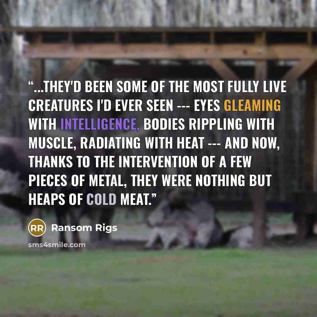 “...they'd been some of the most fully live creatures I'd ever seen --- eyes gleaming with intelligence, bodies rippling with muscle, radiating with heat --- and now, thanks to the intervention of a few pieces of metal, they were nothing but heaps of cold meat.” quote by Ransom Rigs