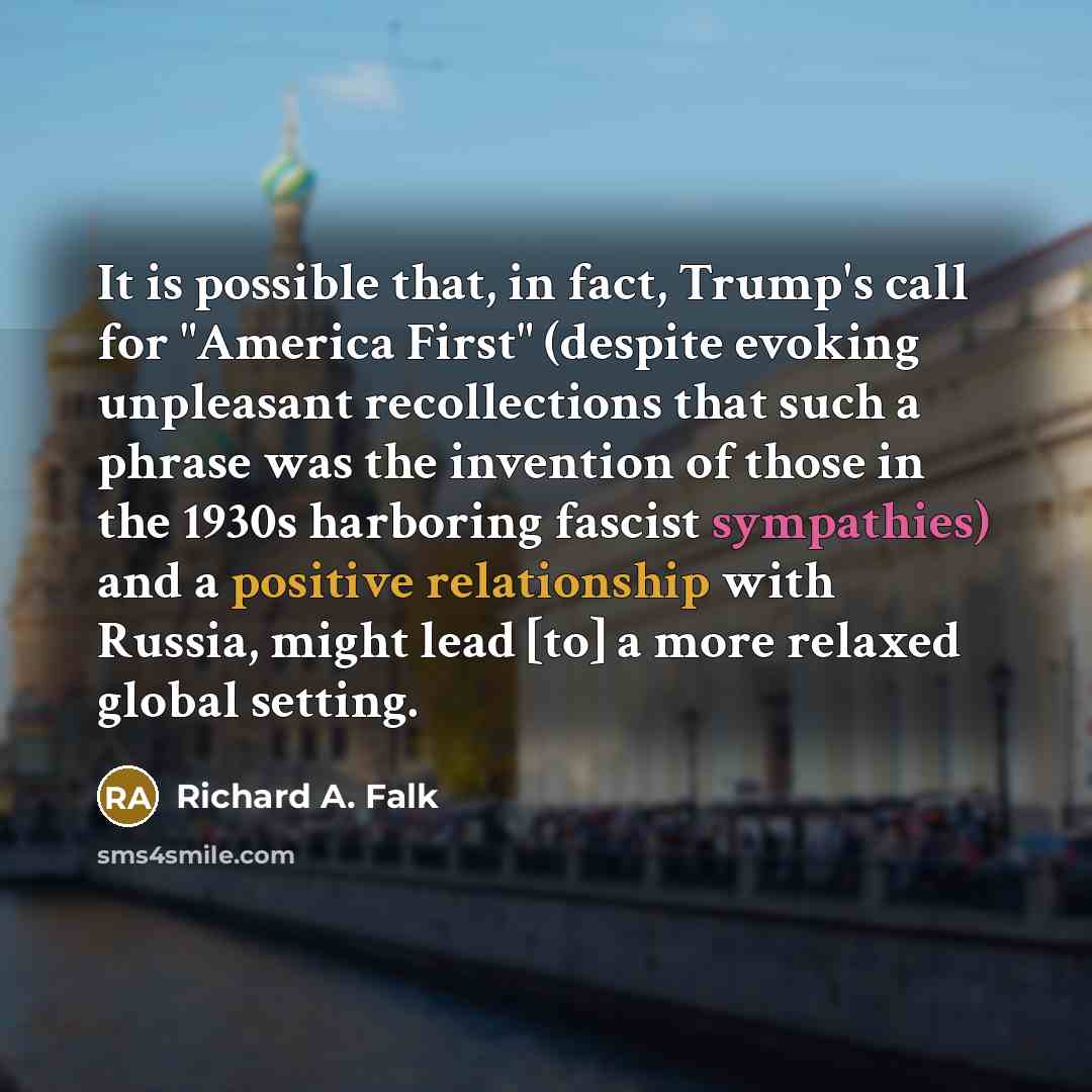 “It is possible that, in fact, Trump's call for "America First" (despite evoking unpleasant recollections that such a phrase was the invention of those in the 1930s harboring fascist sympathies) and a positive relationship with Russia, might lead [to] a more relaxed global setting.” quote by Richard A. Falk