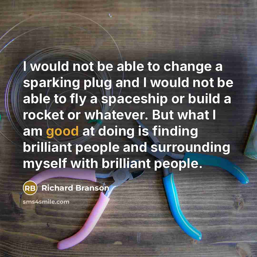 “I would not be able to change a sparking plug and I would not be able to fly a spaceship or build a rocket or whatever. But what I am good at doing is finding brilliant people and surrounding myself with brilliant people.” quote by Richard Branson