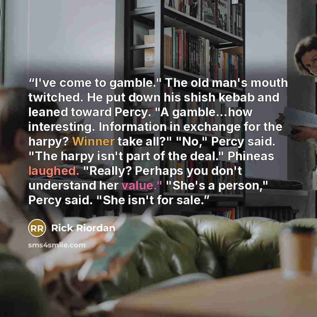“I've come to gamble." The old man's mouth twitched. He put down his shish kebab and leaned toward Percy. "A gamble...how interesting. Information in exchange for the harpy? Winner take all?" "No," Percy said. "The harpy isn't part of the deal." Phineas laughed. "Really? Perhaps you don't…” quote by Rick Riordan