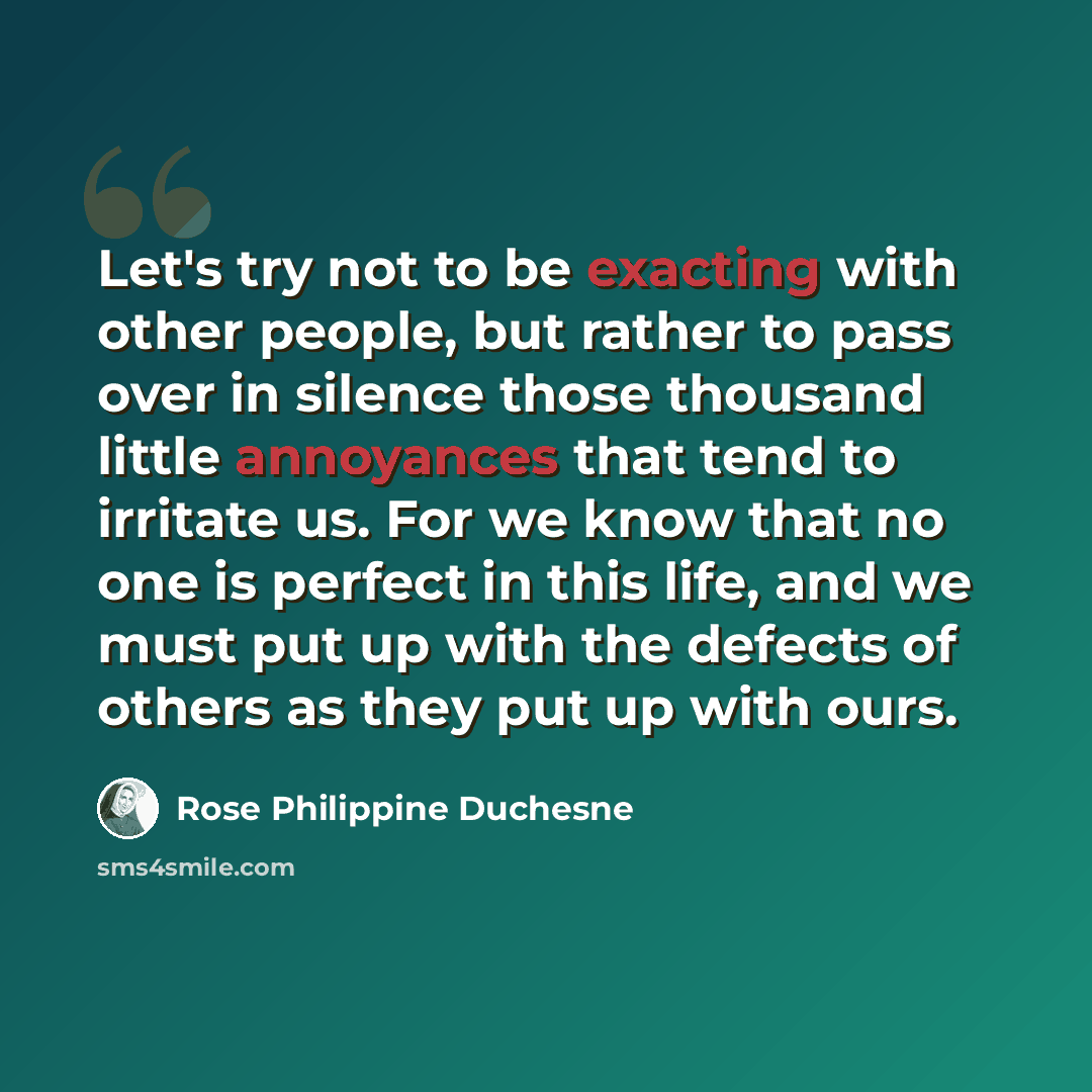 “Let's try not to be exacting with other people, but rather to pass over in silence those thousand little annoyances that tend to irritate us. For we know that no one is perfect in this life, and we must put up with the defects of others as they put up with ours.” quote by Rose Philippine Duchesne
