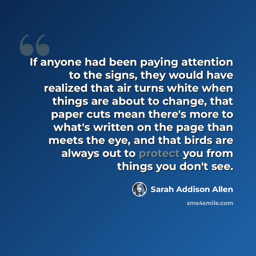 “If anyone had been paying attention to the signs, they would have realized that air turns white when things are about to change, that paper cuts mean there's more to what's written on the page than meets the eye, and that birds are always out to protect you from things you don't see.” quote by Sarah Addison Allen