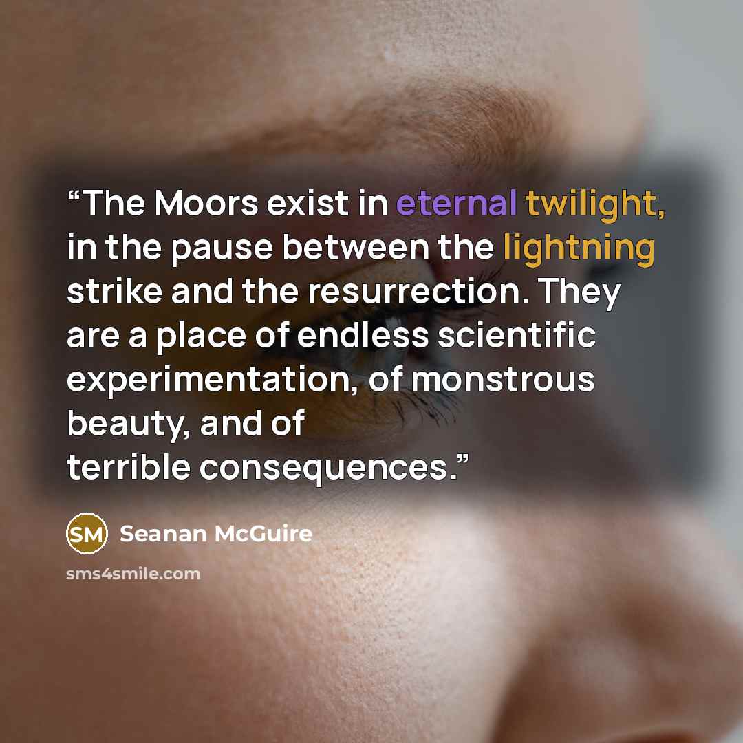“The Moors exist in eternal twilight, in the pause between the lightning strike and the resurrection. They are a place of endless scientific experimentation, of monstrous beauty, and of terrible consequences.” quote by Seanan McGuire