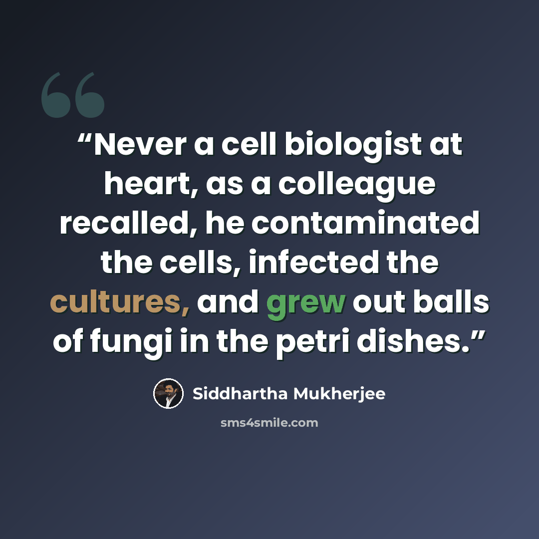 “Never a cell biologist at heart, as a colleague recalled, he contaminated the cells, infected the cultures, and grew out balls of fungi in the petri dishes.” quote by Siddhartha Mukherjee