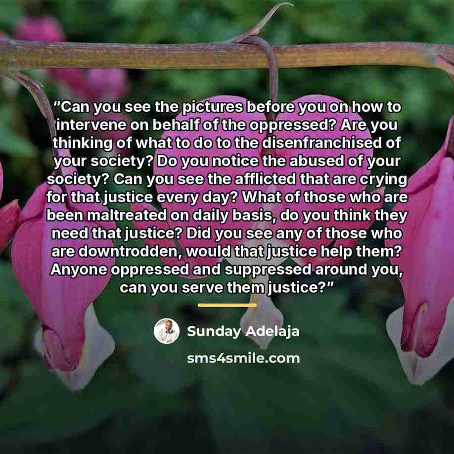 “Can you see the pictures before you on how to intervene on behalf of the oppressed? Are you thinking of what to do to the disenfranchised of your society? Do you notice the abused of your society? Can you see the afflicted that are crying for that justice every day? What of those who are been…” quote by Sunday Adelaja