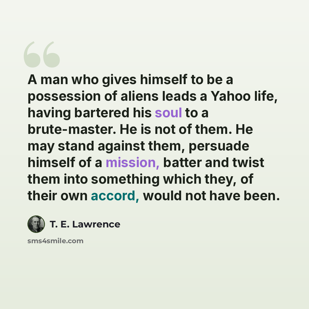 “A man who gives himself to be a possession of aliens leads a Yahoo life, having bartered his soul to a brute-master. He is not of them. He may stand against them, persuade himself of a mission, batter and twist them into something which they, of their own accord, would not have been.” quote by T. E. Lawrence