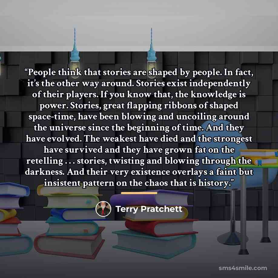 “People think that stories are shaped by people. In fact, it’s the other way around. Stories exist independently of their players. If you know that, the knowledge is power. Stories, great flapping ribbons of shaped space-time, have been blowing and uncoiling around the universe since the beginning…” quote by Terry Pratchett
