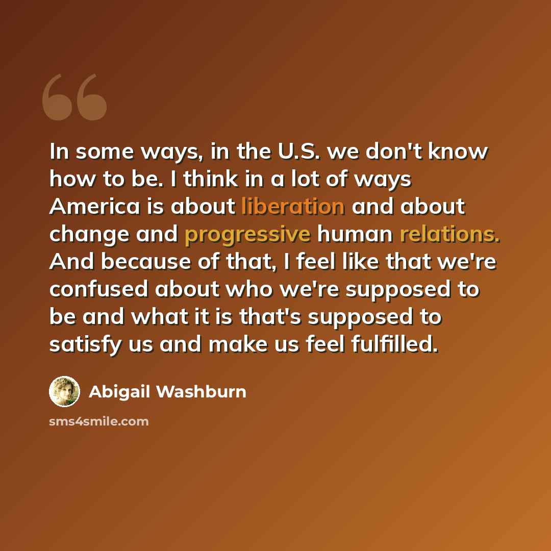 “In some ways, in the U.S. we don't know how to be. I think in a lot of ways America is about liberation and about change and progressive human relations. And because of that, I feel like that we're confused about who we're supposed to be and what it is that's supposed to satisfy us and make us…” quote by Abigail Washburn