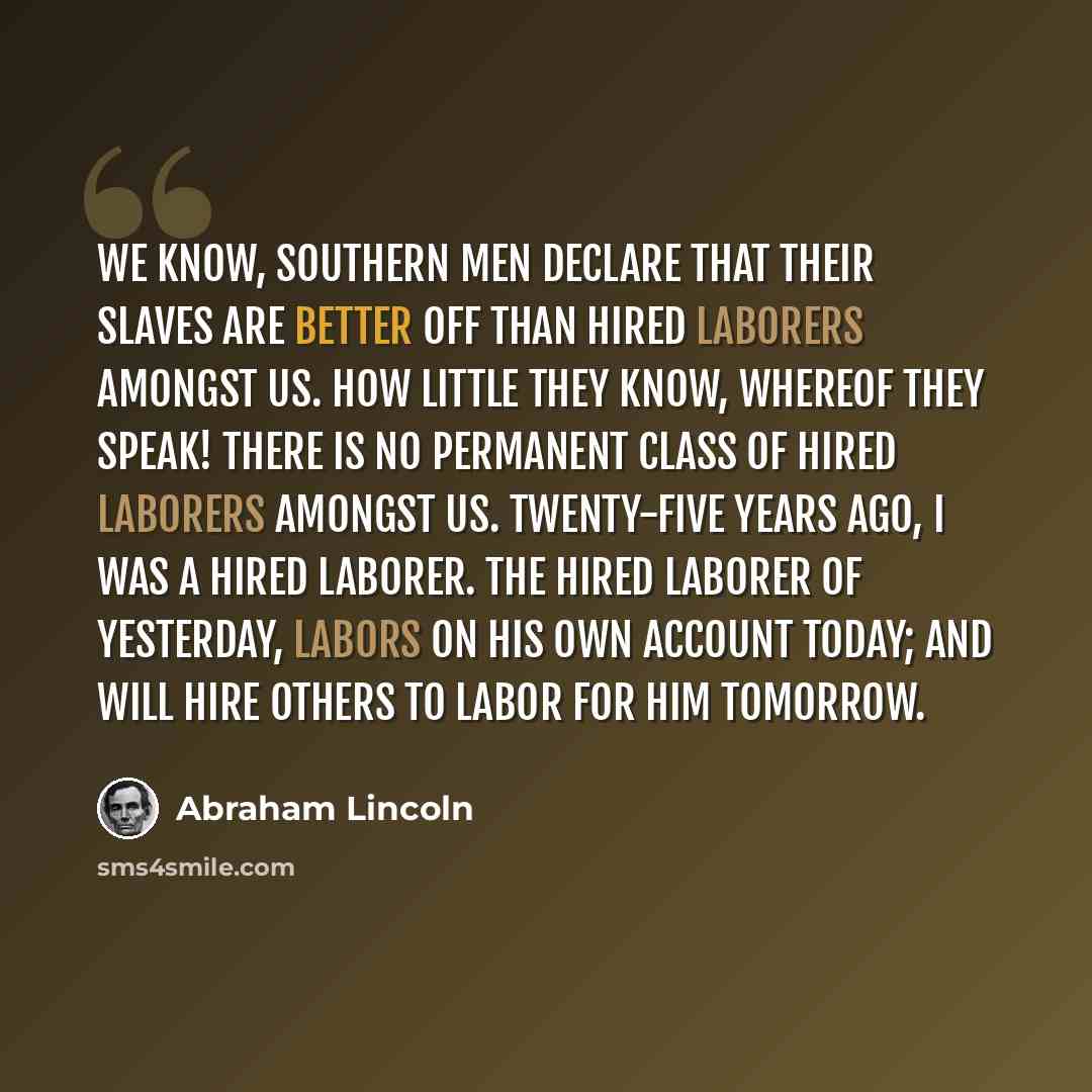 “We know, Southern men declare that their slaves are better off than hired laborers amongst us. How little they know, whereof they speak! There is no permanent class of hired laborers amongst us. Twenty-five years ago, I was a hired laborer. The hired laborer of yesterday, labors on his own account…” quote by Abraham Lincoln