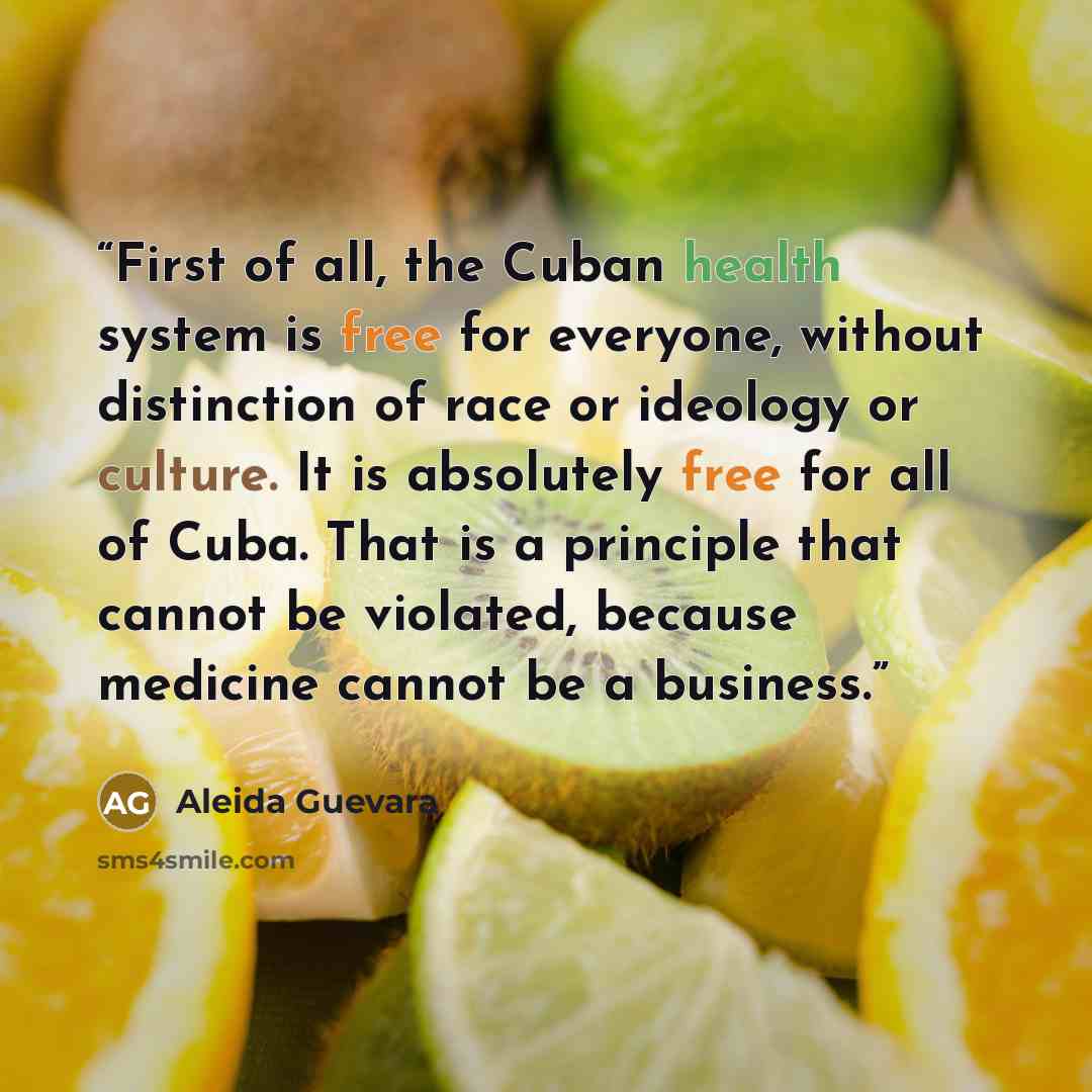 “First of all, the Cuban health system is free for everyone, without distinction of race or ideology or culture. It is absolutely free for all of Cuba. That is a principle that cannot be violated, because medicine cannot be a business.” quote by Aleida Guevara