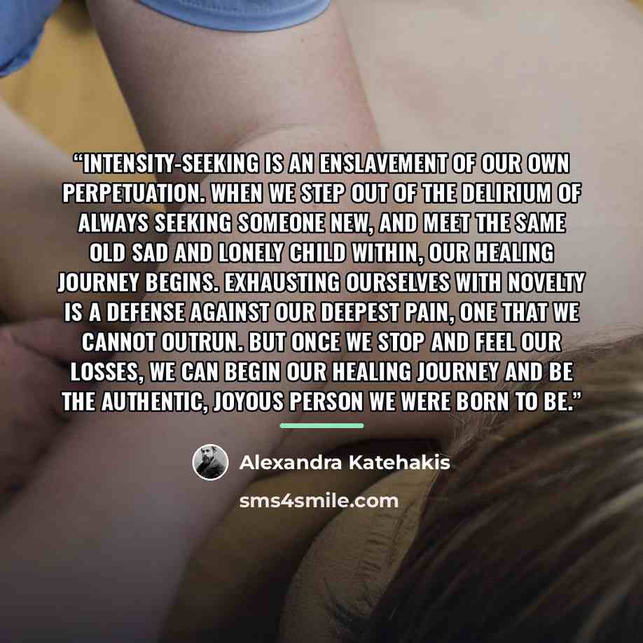 “Intensity-seeking is an enslavement of our own perpetuation. When we step out of the delirium of always seeking someone new, and meet the same old sad and lonely child within, our healing journey begins. Exhausting ourselves with novelty is a defense against our deepest pain, one that we cannot…” quote by Alexandra Katehakis