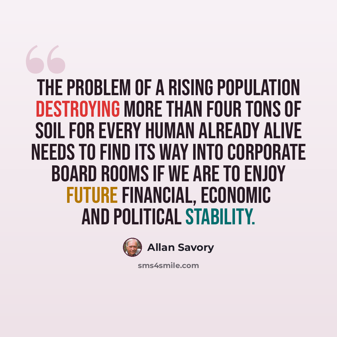 “The problem of a rising population destroying more than four tons of soil for every human already alive needs to find its way into corporate board rooms if we are to enjoy future financial, economic and political stability.” quote by Allan Savory