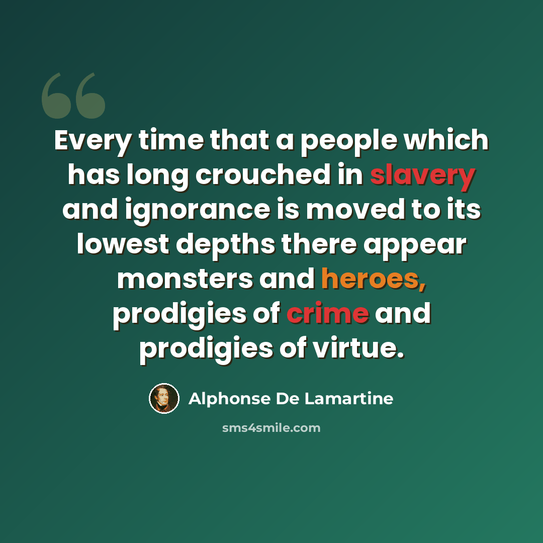 “Every time that a people which has long crouched in slavery and ignorance is moved to its lowest depths there appear monsters and heroes, prodigies of crime and prodigies of virtue.” quote by Alphonse de Lamartine